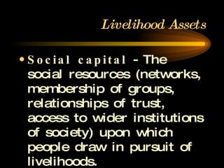 Livelihood Assets Social capital  - The social resources (networks, membership of groups, relationships of trust, access to wider institutions of society) upon which people draw in pursuit of livelihoods. 