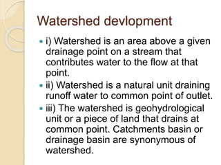 Watershed devlopment
 i) Watershed is an area above a given
drainage point on a stream that
contributes water to the flow at that
point.
 ii) Watershed is a natural unit draining
runoff water to common point of outlet.
 iii) The watershed is geohydrological
unit or a piece of land that drains at
common point. Catchments basin or
drainage basin are synonymous of
watershed.
 