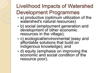 Livelihood Impacts of Watershed
Development Programmes
 a) productive (optimum utilization of the
watershed's natural resources)
 b) social (employment generation and
development of other economic
resources in the village);
 c) ecological/environmental (easy and
affordable solutions that build on
indigenous knowledge); and
 d) equity (emphasis on improving the
economic and social condition of the
resource poor).
 