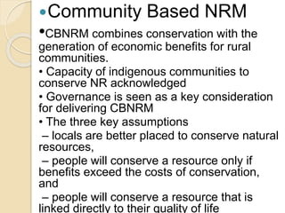 Community Based NRM
•CBNRM combines conservation with the
generation of economic benefits for rural
communities.
• Capacity of indigenous communities to
conserve NR acknowledged
• Governance is seen as a key consideration
for delivering CBNRM
• The three key assumptions
– locals are better placed to conserve natural
resources,
– people will conserve a resource only if
benefits exceed the costs of conservation,
and
– people will conserve a resource that is
linked directly to their quality of life
 