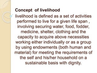 livelihood is defined as a set of activities
performed to live for a given life span ,
involving securing water, food, fodder,
medicine, shelter, clothing and the
capacity to acquire above necessities
working either individually or as a group
by using endowments (both human and
material) for meeting the requirements of
the self and his/her household on a
sustainable basis with dignity.
Concept of livelihood
 