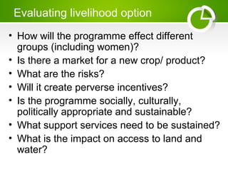 Evaluating livelihood option
• How will the programme effect different
groups (including women)?
• Is there a market for a new crop/ product?
• What are the risks?
• Will it create perverse incentives?
• Is the programme socially, culturally,
politically appropriate and sustainable?
• What support services need to be sustained?
• What is the impact on access to land and
water?
 