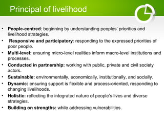 Principal of livelihood
• People-centred: beginning by understanding peoples’ priorities and
livelihood strategies.
• Responsive and participatory: responding to the expressed priorities of
poor people.
• Multi-level: ensuring micro-level realities inform macro-level institutions and
processes.
• Conducted in partnership: working with public, private and civil society
actors.
• Sustainable: environmentally, economically, institutionally, and socially.
• Dynamic: ensuring support is flexible and process-oriented, responding to
changing livelihoods.
• Holistic: reflecting the integrated nature of people’s lives and diverse
strategies.
• Building on strengths: while addressing vulnerabilities.
 