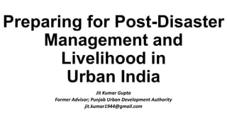 Preparing for Post-Disaster
Management and
Livelihood in
Urban India
Jit Kumar Gupta
Former Advisor; Punjab Urban Development Authority
jit.kumar1944@gmail.com
 