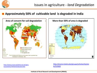 Issues in agriculture - land Degradation
Approximately 50% of cultivable land is degraded in India
Area of concern for soil degradation

http://www.icrisat.org/what-we-do/agroecosystems/TATA/introduction.htm

More than 50% of area is degraded

http://enviro.lclark.edu/groups/scholarship/wi
ki/53369/
Institute of Rural Research and Development (IRRAD)

 