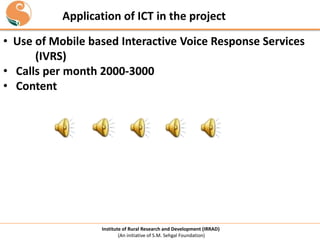 Application of ICT in the project
• Use of Mobile based Interactive Voice Response Services
(IVRS)
• Calls per month 2000-3000
• Content

Institute of Rural Research and Development (IRRAD)
(An initiative of S.M. Sehgal Foundation)

 