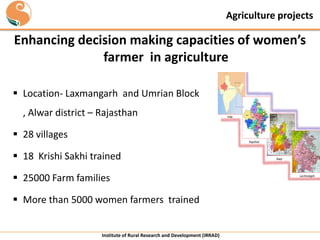 Agriculture projects

Enhancing decision making capacities of women’s
farmer in agriculture
 Location- Laxmangarh and Umrian Block
, Alwar district – Rajasthan
 28 villages

India

Rajasthan

 18 Krishi Sakhi trained
 25000 Farm families

 More than 5000 women farmers trained

Institute of Rural Research and Development (IRRAD)

Alwar

Lacchmangarh

 