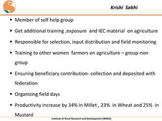 Krishi Sakhi

 Member of self help group
 Get additional training ,exposure and IEC material on agriculture
 Responsible for selection, input distribution and field monitoring
 Training to other women farmers on agriculture – group-non
group

 Ensuring beneficiary contribution- collection and deposited with
federation
 Organizing field days

 Productivity increase by 34% in Millet , 23% in Wheat and 25% in
Mustard

Institute of Rural Research and Development (IRRAD)

 