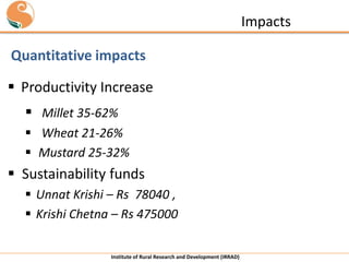 Impacts
Quantitative impacts
 Productivity Increase

 Millet 35-62%
 Wheat 21-26%
 Mustard 25-32%

 Sustainability funds
 Unnat Krishi – Rs 78040 ,
 Krishi Chetna – Rs 475000
Institute of Rural Research and Development (IRRAD)

 