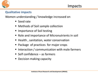Impacts
Qualitative impacts
Women understanding / knowledge increased on
 Seed rate
 Methods of Soil sample collection
 Importance of Soil testing
 Role and importance of Micronutrients in soil
 Health , sanitation, water conservation
 Package of practices for major crops
 Interaction / communication with male farmers
 Self confidence – as farmers
 Decision making capacity

Institute of Rural Research and Development (IRRAD)

 