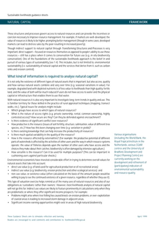 Sustainable livelihoods guidance sheets
These Guidance Sheets aim to stimulate reflection and learning.
Readers are encouraged to send comments and contributions to: livelihoods@dfid.gov.uk
April 1999
NATURAL CAPITAL FRAMEWORK
These structures and processes govern access to natural resources and can provide the incentives or
coercion necessary to improve resource management. For example, if markets are well-developed, the
value of resources is likely to be higher, prompting better management (though in some cases, developed
markets can lead to distress sales by the poor resulting in increased poverty).
Though indirect support to natural capital through Transforming Structures and Processes is very
important, direct support – focused on resources themselves as opposed to people’s ability to use those
resources – still has a place when it comes to conservation for future use (e.g. in situ biodiversity
conservation). One of the foundations of the sustainable livelihoods approach is the belief in and
pursuit of various types of sustainability (see 1.4). This includes, but is not limited to, environmental
sustainability (i.e. sustainability of natural capital and the services that derive from it, such as carbon
sinks and erosion control).
What kind of information is required to analyse natural capital?
It is not only the existence of different types of natural assets that is important, but also access, quality
and how various natural assets combine and vary over time (e.g. seasonal variations in value). For
example, degraded land with depleted nutrients is of less value to livelihoods than high quality, fertile
land, and the value of both will be much reduced if users do not have access to water and the physical
capital or infrastructure that enables them to use that water.
With natural resources it is also very important to investigate long-term trends in quality and use. This
is familiar territory for those skilled in the practice of rural appraisal techniques (mapping, transect
walks, etc.). Typical issues for analysis might include:
• Which groups have access to which types of natural resources?
• What is the nature of access rights (e.g. private ownership, rental, common ownership, highly
contested access)? How secure are they? Can they be defended against encroachment?
• Is there evidence of significant conflict over resources?
• How productive is the resource (issues of soil fertility, structure, salinisation, value of different tree
species, etc.)? How has this been changing over time (e.g. variation in yields)?
• Is there existing knowledge that can help increase the productivity of resources?
• Is there much spatial variability in the quality of the resource?
• How is the resource affected by externalities? (For example: the productive potential of different
parts of watersheds is affected by the activities of other users and the way in which resource systems
operate; the value of fisheries depends upon the number of other users who have access and the
choices they make about their catches; biodiversity is often damaged by intensive agriculture.)
• How versatile is the resource? Can it be used for multiple purposes? (This can be important in
cushioning users against particular shocks.)
Environmental economists have invested considerable effort in trying to determine overall values for
natural assets that take into account:
• direct use value (e.g. of land used for agricultural production or of recreational areas);
• indirect use value (e.g. biodiversity, erosion protection and other ecological services); and
• non-use value, or existence value (often calculated on the basis of the amount people would be
willing to pay to see the continued existence of a given resource, regardless of whether they use it).
This type of valuation exercise helps remind us of the many uses of natural resources and also of our
obligations as ‘custodians’ rather than ‘owners’. However, most livelihoods analysis of natural capital
will not go this far. Indirect use values are likely to feature prominently in calculations only when they
are problematic or where they offer significant income prospects. For example:
• Problems might arise where tree felling has caused knock-on erosion problems, or over-exploitation
of coastal areas is leading to increased storm damage in adjacent areas.
• Significant income earning opportunities might exist in areas of high natural biodiversity.
Various organisations
(including the World Bank, the
Royal Tropical Institute in the
Netherlands, various CGIAR
centres and the University of
Bradford, Development and
Project Planning Centre) are
currently working on the
development and refinement of
(participatory) indicators of
environmental sustainability
and resource quality.
 