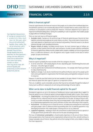 SUSTAINABLE LIVELIHOODS GUIDANCE SHEETS
FRAMEWORK FINANCIAL CAPITAL 2.3.5
What is financial capital?
Financial capital denotes the financial resources that people use to achieve their livelihood objectives.
The definition used here is not economically robust in that it includes flows as well as stocks and it can
contribute to consumption as well as production. However, it has been adopted to try to capture an
important livelihood building block, namely the availability of cash or equivalent, that enables people
to adopt different livelihood strategies.
There are two main sources of financial capital.
• Available stocks: Savings are the preferred type of financial capital because they do not have
liabilities attached and usually do not entail reliance on others. They can be held in several forms:
cash, bank deposits or liquid assets such as livestock and jewellery. Financial resources can also be
obtained through credit-providing institutions.
• Regular inflows of money: Excluding earned income, the most common types of inflows are
pensions, or other transfers from the state, and remittances. In order to make a positive contribution
to financial capital these inflows must be reliable (while complete reliability can never be guaranteed
there is a difference between a one-off payment and a regular transfer on the basis of which
people can plan investments).
Why is it important?
Financial capital is probably the most versatile of the five categories of assets.
• It can be converted – with varying degrees of ease, depending upon TransformingStructuresand
Processes – into other types of capital.
• It can be used for direct achievement of livelihood outcomes – for example when food is purchased
to reduce food insecurity.
• Rightly or wrongly, it can also be transformed into political influence and can free people up for
more active participation in organisations that formulate policy and legislation and govern access
to resources.
However, it is also the asset that tends to be the least available to the poor. Indeed, it is because the poor
lack financial capital that other types of capital are so important to them.
There are, in addition, assets or desirable outcomes that may not be achievable through the medium of
money (such as different components of well-being and knowledge of human rights).
What can be done to build financial capital for the poor?
Development agencies are not in the business of handing out money to poor people (direct support to
financial capital). Access to financial capital is instead supported through indirect means. These may be:
• Organisational – increasing the productivity of existing savings and financial flows by helping to
develop effective, tailored financial services organisations for the poor. So long as they are well-
trusted, accessible and widely-known they may encourage people to save. Another option might
be to help develop organisations that transit remittance income more efficiently to final recipients.
• Institutional – increasing access to financial services, including overcoming barriers associated
with poor people’s lack of collateral (either by providing some sort of umbrella guarantee or by
identifying mechanisms that enable people’s existing assets to act as collateral).
• Legislative/regulatory – working to reform the environment in which financial services operate or
to help governments provide better safety nets for the poor (including pensions).
The issue of institutional sustainability is of particularly importance in the area of micro-finance.
Unless people believe that financial service organisations will persist over time, and will continue to
charge reasonable rates of interest, they will not entrust their savings to them, or be reliable in making
their loan repayments.
Two important characteristics
of savings are varying levels of:
• productivity (how much
value do they gain when
they are left untouched?)
• liquidity (how readily they
can be turned into cash?).
Generally speaking, both are
desirable characteristics,
though liquidity also has a
downside: the more liquid one’s
savings, the more difficult it
tends to be to defend them
from claims from family
members or others.
There may also be trade-offs
between liquidity and
productivity as well as between
productivity and risk.
 