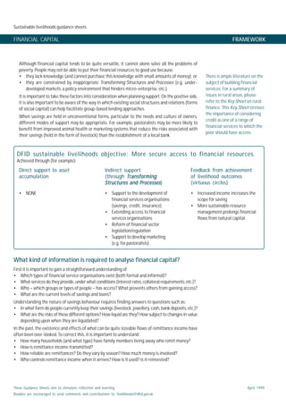 Sustainable livelihoods guidance sheets
These Guidance Sheets aim to stimulate reflection and learning.
Readers are encouraged to send comments and contributions to: livelihoods@dfid.gov.uk
April 1999
FINANCIAL CAPITAL FRAMEWORK
Although financial capital tends to be quite versatile, it cannot alone solve all the problems of
poverty. People may not be able to put their financial resources to good use because:
• they lack knowledge (and cannot purchase this knowledge with small amounts of money); or
• they are constrained by inappropriate Transforming Structures and Processes (e.g. under-
developed markets, a policy environment that hinders micro-enterprise, etc.).
It is important to take these factors into consideration when planning support. On the positive side,
it is also important to be aware of the way in which existing social structures and relations (forms
of social capital) can help facilitate group-based lending approaches.
When savings are held in unconventional forms, particular to the needs and culture of owners,
different modes of support may be appropriate. For example, pastoralists may be more likely to
benefit from improved animal health or marketing systems that reduce the risks associated with
their savings (held in the form of livestock) than the establishment of a local bank.
There is ample literature on the
subject of building financial
services. For a summary of
issues in rural areas, please
refer to the Key Sheet on rural
finance. This Key Sheet stresses
the importance of considering
credit as one of a range of
financial services to which the
poor should have access.
What kind of information is required to analyse financial capital?
First it is important to gain a straightforward understanding of:
• Which types of financial service organisations exist (both formal and informal)?
• What services do they provide, under what conditions (interest rates, collateral requirements, etc.)?
• Who – which groups or types of people – has access? What prevents others from gaining access?
• What are the current levels of savings and loans?
Understanding the nature of savings behaviour requires finding answers to questions such as:
• In what form do people currently keep their savings (livestock, jewellery, cash, bank deposits, etc.)?
• What are the risks of these different options? How liquid are they? How subject to changes in value
depending upon when they are liquidated?
In the past, the existence and effects of what can be quite sizeable flows of remittance income have
often been over-looked. To correct this, it is important to understand:
• How many households (and what type) have family members living away who remit money?
• How is remittance income transmitted?
• How reliable are remittances? Do they vary by season? How much money is involved?
• Who controls remittance income when it arrives? How is it used? Is it reinvested?
DFID sustainable livelihoods objective: More secure access to financial resources.
Achieved through (for example):
Direct support to asset
accumulation
Indirect support
(through TransformingTransformingTransformingTransformingTransforming
Structures and ProcessesStructures and ProcessesStructures and ProcessesStructures and ProcessesStructures and Processes)
Feedback from achievement
of livelihood outcomes
(virtuous circles)
• NONE • Support to the development of
financial services organisations
(savings, credit, insurance)
• Extending access to financial
services organisations
• Reform of financial sector
legislation/regulation
• Support to develop marketing
(e.g. for pastoralists)
• Increased income increases the
scope for saving
• More sustainable resource
management prolongs financial
flows from natural capital
 