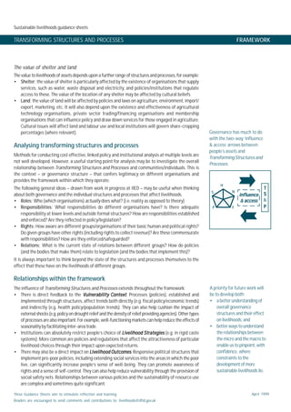 Sustainable livelihoods guidance sheets
These Guidance Sheets aim to stimulate reflection and learning.
Readers are encouraged to send comments and contributions to: livelihoods@dfid.gov.uk
April 1999
The value of shelter and land
The value to livelihoods of assets depends upon a further range of structures and processes, for example:
• Shelter: the value of shelter is particularly affected by the existence of organisations that supply
services, such as water, waste disposal and electricity, and policies/institutions that regulate
access to these. The value of the location of any shelter may be affected by cultural beliefs.
• Land: the value of land will be affected by policies and laws on agriculture, environment, import/
export, marketing, etc. It will also depend upon the existence and effectiveness of agricultural
technology organisations, private sector trading/financing organisations and membership
organisations that can influence policy and draw down services for those engaged in agriculture.
Cultural issues will affect land and labour use and local institutions will govern share-cropping
percentages (where relevant).
Analysing transforming structures and processes
Methods for conducting cost effective, linked policy and institutional analysis at multiple levels are
not well developed. However, a useful starting point for analysis may be to investigate the overall
relationship between Transforming Structures and Processes and communities/individuals. This is
the context – or governance structure – that confers legitimacy on different organisations and
provides the framework within which they operate.
The following general ideas – drawn from work in progress at IIED – may be useful when thinking
about both governance and the individual structures and processes that affect livelihoods.
• Roles: Who (which organisations) actually does what? (i.e. reality as opposed to theory)
• Responsibilities: What responsibilities do different organisations have? Is there adequate
responsibility at lower levels and outside formal structures? How are responsibilities established
and enforced? Are they reflected in policy/legislation?
• Rights: How aware are different groups/organisations of their basic human and political rights?
Do given groups have other rights (including rights to collect revenue)? Are these commensurate
with responsibilities? How are they enforced/safeguarded?
• Relations: What is the current state of relations between different groups? How do policies
(and the bodies that make them) relate to legislation (and the bodies that implement this)?
It is always important to think beyond the state of the structures and processes themselves to the
effect that these have on the livelihoods of different groups.
Relationships within the framework
The influence of Transforming Structures and Processes extends throughout the framework:
• There is direct feedback to the Vulnerability ContextVulnerability ContextVulnerability ContextVulnerability ContextVulnerability Context. Processes (policies), established and
implemented through structures, affect trends both directly (e.g. fiscal policy/economic trends)
and indirectly (e.g. health policy/population trends). They can also help cushion the impact of
externalshocks(e.g.policyondroughtreliefandthedensity of relief providingagencies).Other types
ofprocessesarealsoimportant.Forexample,well-functioningmarketscanhelpreducetheeffectsof
seasonality by facilitating inter-area trade.
• Institutions can absolutely restrict people’s choice of Livelihood StrategiesLivelihood StrategiesLivelihood StrategiesLivelihood StrategiesLivelihood Strategies (e.g. in rigid caste
systems). More common are policies and regulations that affect the attractiveness of particular
livelihood choices through their impact upon expected returns.
• There may also be a direct impact on Livelihood OutcomesLivelihood OutcomesLivelihood OutcomesLivelihood OutcomesLivelihood Outcomes. Responsive political structures that
implement pro-poor policies, including extending social services into the areas in which the poor
live, can significantly increase people’s sense of well-being. They can promote awareness of
rights and a sense of self-control. They can also help reduce vulnerability through the provision of
social safety nets. Relationships between various policies and the sustainability of resource use
are complex and sometimes quite significant.
TRANSFORMING STRUCTURES AND PROCESSES FRAMEWORK
Governance has much to do
with the two-way ‘influence
& access’ arrows between
people’s assets and
TransformingStructuresand
Processes.
A priority for future work will
be to develop both:
• a better understanding of
overall governance
structures and their effect
onlivelihoods; and
• better ways to understand
the relationships between
the micro and the macro to
enable us to pinpoint, with
confidence, where
constraints to the
development of more
sustainable livelihoods lie.
influenceinfluenceinfluenceinfluenceinfluence
&&&&& accessaccessaccessaccessaccess
TTTTT
SSSSS
&
PPPPP
H
P
S N
F
 