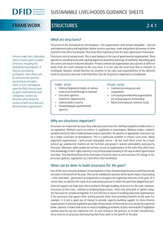 SUSTAINABLE LIVELIHOODS GUIDANCE SHEETS
FRAMEWORK STRUCTURES 2.4.1
What are structures?
Structures in the framework are the hardware – the organisations, both private and public – that set
and implement policy and legislation, deliver services, purchase, trade and perform all manner of other
functions that affect livelihoods. They draw their legitimacy from the basic governance framework.
Structures exist at various levels. This is most obvious in the case of governmental organisations. These
operate in cascading levels with varying degrees of autonomy and scope of authority, depending upon
the extent and nature of decentralisation. Private commercial organisations also operate at different
levels from the multi-national to the very local; it is not only the local level that is relevant to
livelihoods. Analysis should therefore be sensitive to the roles and responsibilities of the different
levels of structures and seek to identify those that are of greatest importance to livelihoods.
Why are structures important?
Structures are important because they make processes function. Without legislative bodies there is
no legislation. Without courts to enforce it, legislation is meaningless. Without traders, markets
would be limited to direct trades between buyers and sellers. An absence of appropriate structures can
be a major constraint to development. This is a particular problem in remote rural areas. Many
important organisations – both private and public sector – do not reach these areas. As a result
services go undelivered, markets do not function and people’s overall vulnerability and poverty
increases. Moreover, when people do not have access to organisations of the state they often have
little knowledge of their rights and only a very limited understanding of the way in which government
functions. This disenfranchises them and makes it hard for them to exert pressure for change in the
processes (policies, legislation, etc.) that affect their livelihoods.
What can be done to build structures for the poor?
One of the most common problems in development is that TransformingStructuresandProcesses do
not work to the benefit of the poor. This can be a deliberate outcome driven by the failure of prevailing
– elite controlled – governance arrangements to recognise the legitimate interests of the poor. Or it
can be more accidental, the result of an evolutionary process in which the poor have played little part.
External support can help solve these problems through building structures for the poor. However,
structures on their own – without accompanying processes – have only ‘potential’ or ‘option’ value;
the two must be considered together. It is not effective to invest in building impressive organisations
if the processes that govern their activity prevent them from providing benefits to the poor. For
example, it is not a good use of money to provide capacity-building support to micro-finance
organisations if national legislation precludes the provision of financial services except by registered
banks. Likewise, it makes little sense to invest in building up networks of para-veterinarians if legislation
outlaws practice by non-registered vets. In such instances the primary, or at least simultaneous,
focus must be on processes and ensuring that these work to the benefit of the poor.
Farmers make their cultivation
choices based upon a number
of factors, including the
availability of germplasm. If
they are purchasing
germplasm, their choice will
be limited to the varieties
stocked by local traders.
These, in turn, will depend
upon the R&D choices made
by giant, multinational seed
companies. Farmers are
therefore affected by the
actions of both local and very
distant private organisations.
Public sector
• Political (legislative) bodies at various
levels from local through to national
• Executive agencies
(ministries, departments)
• Judicial bodies (courts)
• Parastatals/quasi-governmental
agencies
Private sector
• Commercial enterprises and
corporations
• Civil society/membership organisations
(of varying degrees of formality)
• NGOs (international, national, local)
 