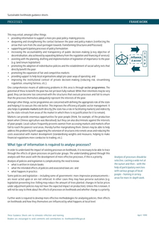 Sustainable livelihoods guidance sheets
These Guidance Sheets aim to stimulate reflection and learning.
Readers are encouraged to send comments and contributions to: livelihoods@dfid.gov.uk
April 1999
PROCESSES FRAMEWORK
This may entail, amongst other things:
• providing information to support a more pro-poor policy-making process;
• deepening and strengthening the contact between the poor and policy makers (reinforcing the
arrow that runs from the asset pentagon towards TransformingStructuresandProcesses);
• supporting participatory processes of policy formulation;
• increasing the accountability and transparency of public decision-making (a key objective of
decentralisation, also achieved by separating delivery from the regulation and financing of services);
• assisting with the planning, drafting and implementation of legislation of importance to the poor
(e.g. land tenure legislation);
• promoting the adoption of redistributive policies and the establishment of social safety nets that
directly benefit the poor;
• promoting the expansion of fair and competitive markets;
• providing support to help local organisations adopt pro-poor ways of operating; and
• improving the institutional context of private decision-making (reducing risk, streamlining
regulation, ensuring fairness, etc.).
One comprehensive means of addressing problems in this area is through sector programmes. The
potential of these to benefit the poor has not yet been fully realised. While their intentions may be very
good, they can become too concerned with the structures that execute processes and fail to ensure
that the processes themselves adequately represent the interests of the poor.
Amongst other things, sector programmes are concerned with defining the appropriate role of the state
and helping it to execute this role better. This improves the efficiency of public sector management. It
also helps to promote markets both directly (the state has a role in facilitating markets) and indirectly
(as the state retreats from areas of the market in which there is no justification for it to remain).
Markets can provide enormous opportunities for poor people (think, for example, of the production
boom when Chinese agriculture was liberalised), but they can also discriminate against the interests
of poor people. Local culture frequently prevents women from accessing markets and markets often
fail to reach the poorest rural areas, thereby further marginalising them. Donors may be able to help
address this problem by both supporting the extension of structures into remote areas and reducing the
costs associated with market development (standardising weights and measures, helping to make
financial regulations more conducive to trading, etc.).
What type of information is required to analyse processes?
In order to understand the impact of existing processes on livelihoods, it is necessary to be able to trace
through the effects of given processes on particular groups. The understanding gained through this
analysis will then assist with the development of more effective processes, if this is a priority.
Analysis of policies and legislation is complicated by the need to know:
• what is written in statute books;
• what the intended effects of policies and associated laws are; and
• what happens in practice.
Some policies and legislation – including some of governments’ more impressive pronouncements -
are never acted upon or are not enforced. In other cases they may have perverse outcomes (e.g.
legislation preventing tree-felling may reduce the amount of trees planted, changes in factor prices
under adjustment policies may not have the expected impact on production). Unless this is known, it
will not be easy to think about the effects of processes on livelihoods and whether change is a priority.
Further work is required to develop more effective methodologies for analysing policies, their effects
on livelihoods and how they themselves are influenced by what happens at local level.
Analysis of processes should be
selective, casting a wide net at
the outset and then - with the
help of participatory exercises
with various groups of local
people - homing in on key
areas for more in-depth work.
influenceinfluenceinfluenceinfluenceinfluence
&&&&& accessaccessaccessaccessaccess
TTTTT
SSSSS
&
PPPPP
H
P
S N
F
 