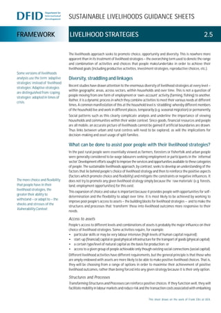 SUSTAINABLE LIVELIHOODS GUIDANCE SHEETS
FRAMEWORK LIVELIHOOD STRATEGIES 2.5
The livelihoods approach seeks to promote choice, opportunity and diversity. This is nowhere more
apparent than in its treatment of livelihood strategies – the overarching term used to denote the range
and combination of activities and choices that people make/undertake in order to achieve their
livelihood goals (including productive activities, investment strategies, reproductive choices, etc.).
Diversity, straddling and linkages
Recent studies have drawn attention to the enormous diversity of livelihood strategies at every level –
within geographic areas, across sectors, within households and over time. This is not a question of
people moving from one form of employment or ‘own-account’ activity (farming, fishing) to another.
Rather, it is a dynamic process in which they combine activities to meet their various needs at different
times. A common manifestation of this at the household level is ‘straddling’ whereby different members
of the household live and work in different places, temporarily (e.g. seasonal migration) or permanently.
Social patterns such as this clearly complicate analysis and underline the importance of viewing
households and communities within their wider context. Since goods, financial resources and people
are all mobile, an accurate picture of livelihoods cannot be gained if artificial boundaries are drawn.
Thus links between urban and rural centres will need to be explored, as will the implications for
decision-making and asset usage of split families .
What can be done to assist poor people with their livelihood strategies?
In the past rural people were essentially viewed as farmers, foresters or fisherfolk and urban people
were generally considered to be wage labourers seeking employment or participants in the `informal
sector’.Developmenteffortssoughttoimprovetheservicesandopportunitiesavailabletothesecategories
of people. The sustainable livelihoods approach, by contrast, seeks to develop an understanding of the
factors that lie behind people’s choice of livelihood strategy and then to reinforce the positive aspects
(factors which promote choice and flexibility) and mitigate the constraints or negative influences. It
does not try to promote any given livelihood strategy simply because the `raw materials’ (e.g. forests,
land, employment opportunities) for this exist.
This expansion of choice and value is important because it provides people with opportunities for self-
determination and the flexibility to adapt over time. It is most likely to be achieved by working to
improve poor people’s access to assets – the building blocks for livelihood strategies – and to make the
structures and processes that ‘transform’ these into livelihood outcomes more responsive to their
needs.
Access to assets
People’s access to different levels and combinations of assets is probably the major influence on their
choice of livelihood strategies. Some activities require, for example:
• particular skills or may be very labour intensive (high levels of human capital required);
• start-up(financial)capitalorgoodphysicalinfrastructureforthetransportofgoods(physicalcapital);
• a certain type/level of natural capital as the basis for production; or
• access to a given group of people achievable only though existing social connections (social capital).
Different livelihood activities have different requirements, but the general principle is that those who
are amply endowed with assets are more likely to be able to make positive livelihood choices. That is,
they will be choosing from a range of options in order to maximise their achievement of positive
livelihood outcomes, rather than being forced into any given strategy because it is their only option.
Structures and Processes
Transforming Structures and Processes can reinforce positive choices. If they function well, they will
facilitate mobility in labour markets and reduce risk and the transaction costs associated with embarking
Some versions of livelihoods
analysis use the term ‘adaptive
strategies’ instead of ‘livelihood
strategies’. Adaptive strategies
are distinguished from ‘coping
strategies’ adopted in times of
crisis.
This sheet draws on the work of Frank Ellis at UEA.
The more choice and flexibility
that people have in their
livelihood strategies, the
greater their ability to
withstand – or adapt to – the
shocks and stresses of the
VulnerabilityContext.
 