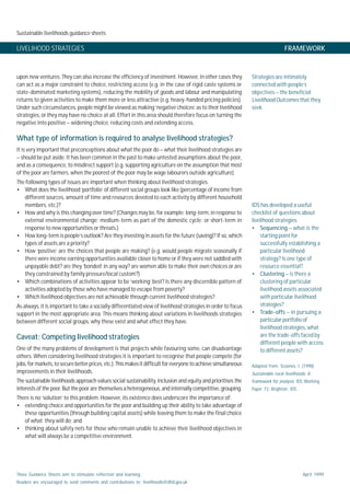 Sustainable livelihoods guidance sheets
These Guidance Sheets aim to stimulate reflection and learning.
Readers are encouraged to send comments and contributions to: livelihoods@dfid.gov.uk
April 1999
LIVELIHOOD STRATEGIES FRAMEWORK
upon new ventures. They can also increase the efficiency of investment. However, in other cases they
can act as a major constraint to choice, restricting access (e.g. in the case of rigid caste systems or
state-dominated marketing systems), reducing the mobility of goods and labour and manipulating
returns to given activities to make them more or less attractive (e.g. heavy-handed pricing policies).
Under such circumstances, people might be viewed as making ‘negative choices’ as to their livelihood
strategies, or they may have no choice at all. Effort in this area should therefore focus on turning the
negative into positive – widening choice, reducing costs and extending access.
What type of information is required to analyse livelihood strategies?
It is very important that preconceptions about what the poor do – what their livelihood strategies are
– should be put aside. It has been common in the past to make untested assumptions about the poor,
and as a consequence, to misdirect support (e.g. supporting agriculture on the assumption that most
of the poor are farmers, when the poorest of the poor may be wage labourers outside agriculture).
The following types of issues are important when thinking about livelihood strategies.
• What does the livelihood ‘portfolio’ of different social groups look like (percentage of income from
different sources, amount of time and resources devoted to each activity by different household
members, etc.)?
• How and why is this changing over time? (Changes may be, for example: long-term, in response to
external environmental change; medium-term as part of the domestic cycle; or short-term in
response to new opportunities or threats.)
• How long-term is people’s outlook? Are they investing in assets for the future (saving)? If so, which
types of assets are a priority?
• How ‘positive’ are the choices that people are making? (e.g. would people migrate seasonally if
there were income earning opportunities available closer to home or if they were not saddled with
unpayable debt? are they ‘bonded’ in any way? are women able to make their own choices or are
they constrained by family pressure/local custom?)
• Which combinations of activities appear to be ‘working’ best? Is there any discernible pattern of
activities adopted by those who have managed to escape from poverty?
• Which livelihood objectives are not achievable through current livelihood strategies?
As always, it is important to take a socially differentiated view of livelihood strategies in order to focus
support in the most appropriate area. This means thinking about variations in livelihoods strategies
between different social groups, why these exist and what effect they have.
Caveat: Competing livelihood strategies
One of the many problems of development is that projects while favouring some, can disadvantage
others. When considering livelihood strategies it is important to recognise that people compete (for
jobs, for markets, to secure better prices, etc.). This makes it difficult for everyone to achieve simultaneous
improvements in their livelihoods.
The sustainable livelihoods approach values social sustainability, inclusion and equity and prioritises the
interests of the poor. But the poor are themselves a heterogeneous, and internally competitive, grouping.
There is no ‘solution’ to this problem. However, its existence does underscore the importance of:
• extending choice and opportunities for the poor and building up their ability to take advantage of
these opportunities (through building capital assets) while leaving them to make the final choice
of what they will do; and
• thinking about safety nets for those who remain unable to achieve their livelihood objectives in
what will always be a competitive environment.
Strategies are intimately
connected with people’s
objectives – the beneficial
Livelihood Outcomes that they
seek.
IDS has developed a useful
checklist of questions about
livelihood strategies.
• Sequencing – what is the
starting point for
successfully establishing a
particular livelihood
strategy? Is one type of
resource essential?
• Clustering – is there a
clustering of particular
livelihood assets associated
with particular livelihood
strategies?
• Trade-offs – in pursuing a
particular portfolio of
livelihood strategies, what
are the trade-offs faced by
different people with access
to different assets?
Adapted from: Scoones, I. (1998)
Sustainable rural livelihoods: A
framework for analysis. IDS Working
Paper 72. Brighton: IDS.
 