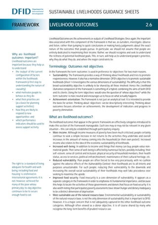 SUSTAINABLE LIVELIHOODS GUIDANCE SHEETS
FRAMEWORK LIVELIHOOD OUTCOMES 2.6
LivelihoodOutcomes are the achievements or outputs of LivelihoodStrategies.Once again, theimportant
idea associated with this component of the framework is that we, as outsiders, investigate, observe
and listen, rather than jumping to quick conclusions or making hasty judgements about the exact
nature of the outcomes that people pursue. In particular, we should not assume that people are
entirely dedicated to maximising their income. Rather, we should recognise and seek to understand
the richness of potential livelihood goals. This, in turn, will help us to understand people’s priorities,
why they do what they do, and where the major constraints lie.
Terminology: Outcomes not objectives
In the framework the term ‘outcomes’ is used in preference to ‘objectives’ for two main reasons.
• Sustainability: The framework provides a way of thinking about livelihoods and tries to promote
responsiveness. However,italsohasanormativedimension:DFID’sobjectiveistopromote sustainable
livelihoods (sheet 1.4 investigates the various dimensions of sustainability). The difficulty is that this
broad sustainability objective is unlikely to be shared by all those involved. Hence the Livelihood
Outcomes component of the framework is something of a hybrid, combining the aims of both DFID
and its clients. Using the term ‘objectives’ would raise the question of ‘whose objectives?’ while the
term ‘outcome’ is more neutral and encourages us to focus on what actually happens.
• Achievement-orientation: The framework is not just an analytical tool. It is intended to provide
the basis for action. Thinking about ‘objectives’ can be descriptively interesting. Thinking about
outcomes focuses attention on achievements, the development of indicators and progress in
poverty elimination.
What are livelihood outcomes?
The livelihood outcomes that appear in the generic framework are effectively categories introduced to
make this section of the framework manageable. Each one may or may not be relevant in any given
situation – this can only be established through participatory enquiry.
• More income: Although income measures of poverty have been much criticised, people certainly
continue to seek a simple increase in net returns to the activities they undertake and overall
increases in the amount of money coming into the household (or their own pocket). Increased
income also relates to the idea of the economic sustainability of livelihoods.
• Increased well-being: In addition to income and things that money can buy, people value non-
material goods. Their sense of well-being is affected by numerous factors, possibly including: their
self-esteem, sense of control and inclusion, physical security of household members, their health
status, access to services, political enfranchisement, maintenance of their cultural heritage, etc.
• Reduced vulnerability: Poor people are often forced to live very precariously, with no cushion
against the adverse effects of the Vulnerability Context; their livelihoods are to all intents and
purposes unsustainable. For such people, reducing their vulnerability to the downside and
increasing the overall social sustainability of their livelihoods may well take precedence over
seeking to maximise the upside.
• Improved food security: Food insecurity is a core dimension of vulnerability. It appears as a
separate category in the framework in order to emphasise its fundamental importance, and because
this helps to locate the activities of those governments and donors that focus on food security. It is
also worth noting that participatory poverty assessments have shown hunger and dietary inadequacy
to be a distinct dimension of deprivation.
• More sustainable use of the natural resource base: Environmental sustainability, or sustainability
of the natural resource base, is not the only dimension of sustainability that is important to DFID.
However, it is a major concern that is not adequately captured in the other livelihood outcome
categories. Although often viewed as a donor objective, it is of course shared by many who
recognise the long-term benefits of prudent resource use.
The right to ‘a standard of living
adequate for health and well-
being, including food and
housing’ is enshrined in
international agreements. It is
not, however, achieved for
many of the poor whose
primary day-to-day objective
continues to be to secure
enough food to eat.
Why are livelihood
outcomes important?
Livelihood outcomes are
important because they help us
to understand:
• the ‘output’ of the current
configuration of factors
within the livelihoods
framework (a first step to
understanding the nature of
causality);
• what motivates people to
behave as they do;
• what their priorities are
(as a basis for planning
support activities);
• how they are likely to
respond to new
opportunities; and
• which performance
indicators should be used to
assess support activity.
 