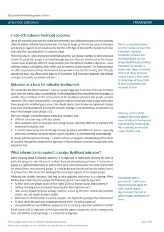 Sustainable livelihoods guidance sheets
These Guidance Sheets aim to stimulate reflection and learning.
Readers are encouraged to send comments and contributions to: livelihoods@dfid.gov.uk
April 1999
LIVELIHOOD OUTCOMES FRAMEWORK
Trade-offs between livelihood outcomes
Oneofthemaindifficultieswiththispartoftheframeworkisthatlivelihoodoutcomesarenotnecessarily
coherent and are certainly incommensurable. It is hard to weigh up the relative value of increased
well-being as opposed to increased income, but this is the type of decision that people must make
every day when deciding which strategies to adopt.
There may also be conflict between livelihood outcomes. An obvious example is when increased
income for particular groups is achieved through practices that are detrimental to the natural
resource base. Or perhaps different family members prioritise different livelihood objectives – some
seeking to reduce vulnerability, while others seek to maximise income streams. The framework does
not offer any answers to these dilemmas but does provide a structure for thinking them through,
considering how they affect other aspects of livelihoods (e.g. strategies adopted) and perhaps
coming to a mutually acceptable ‘solution’.
Outcomes as a basis for indicator development
The sustainable livelihoods approach is about supporting people to achieve their own livelihood
goals (with the proviso about sustainability). Livelihoods programmes should therefore be judged on
whether they contribute to the achievement of the livelihood outcomes that people consider
important. One way of ensuring this is to negotiate indicators with particular groups and to draw
these groups into monitoring processes. Care should also be taken to observe unplanned changes
associated with development activity (for example, changes in social relations, accumulation or
loss of assets by particular groups, etc.).
There are, though, several difficulties in this area, including that:
• different outcomes may conflict (as above);
• some outcomes (such as increased well-being) may be extremely difficult to translate into
monitorable indicators; and
• it is hard to ensure objective monitoring of impact by groups with different interests, especially
when they themselves do not prioritise a given outcome (e.g. environmental sustainability).
As always with development activity, it is hard to achieve an adequate understanding of the nature
of causality, though the comprehensive approach of the livelihoods framework may provide some
assistance here.
What information is required to analyse livelihood outcomes?
When thinking about Livelihood Outcomes, it is important to understand not only the aims of
particular groups but also the extent to which these are already being achieved. If certain social
groups are systematically failing to achieve their aims, it may be because their aims conflict with
the aims of other, more powerful groups. Or it may be because they do not have the means (assets)
to achieve them. This distinction will help inform activity in support of the weaker groups.
Assessing non-tangible outcomes, that may be very subjective and private, is a challenge. When
thinking about well-being, for example, the following types of issues might be important:
• To what extent are people aware of their rights (political, human, social, and economic)?
• Do they have any access to means of ensuring that their rights are met?
• How ‘secure’ (against physical damage, violence, seizure by the state, natural and economic
shocks, etc.) are people and their assets?
• What sources of information are open to people? How high is the quality of that information?
• To what extent are particular groups represented within the political process?
• How good is the access of different groups to core services (e.g. education, sanitation, health)?
For all issues it will be important to investigate what the current situation is, how it is changing over
time, and whether securing change is a priority for local people.
There is a close relationship –
note the feedback arrow in the
framework – between
Livelihood Outcomes and
LivelihoodAssets, the two
being linked through Livelihood
Strategies. For example, a
person may choose to reinvest
most or all of any increased
income in assets, with a view
to catalysing a virtuous circle
of asset accumulation and
increased income.
Participatory poverty
assessments provide some
important lessons about the
wide range of people’s
objectives and how best to
gather reliable information on
these.
Following sections of the
Guidance Sheets will address
issues of indicator development
and monitoring in more detail.
This is certainly an area that
requires further work.
 