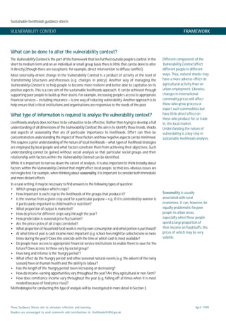 Sustainable livelihoods guidance sheets
These Guidance Sheets aim to stimulate reflection and learning.
Readers are encouraged to send comments and contributions to: livelihoods@dfid.gov.uk
April 1999
VULNERABILITY CONTEXT FRAMEWORK
What can be done to alter the vulnerability context?
The VulnerabilityContext is the part of the framework that lies furthest outside people’s control. In the
short to medium term and on an individual or small group basis there is little that can be done to alter
it directly (though there are exceptions: for example, direct intervention to diffuse conflict).
Most externally-driven change in the Vulnerability Context is a product of activity at the level of
Transforming Structures and Processes (e.g. changes in policy). Another way of managing the
Vulnerability Context is to help people to become more resilient and better able to capitalise on its
positive aspects. This is a core aim of the sustainable livelihoods approach. It can be achieved through
supporting poor people to build up their assets. For example, increasing people’s access to appropriate
financial services – including insurance – is one way of reducing vulnerability. Another approach is to
help ensure that critical institutions and organisations are responsive to the needs of the poor.
What type of information is required to analyse the vulnerability context?
Livelihoods analysis does not have to be exhaustive to be effective. Rather than trying to develop a full
understanding of all dimensions of the VulnerabilityContext, the aim is to identify those trends, shocks
and aspects of seasonality that are of particular importance to livelihoods. Effort can then be
concentrated on understanding the impact of these factors and how negative aspects can be minimised.
This requires a prior understanding of the nature of local livelihoods – what types of livelihood strategies
are employed by local people and what factors constrain them from achieving their objectives. Such
understanding cannot be gained without social analysis so that particular social groups and their
relationship with factors within the VulnerabilityContext can be identified.
While it is important to narrow down the extent of analysis, it is also important to think broadly about
factors within the Vulnerability Context that might affect local people, so that less-obvious issues are
not neglected. For example, when thinking about seasonality, it is important to consider both immediate
and more distant effects.
In a rural setting, it may be necessary to find answers to the following types of question:
• Which groups produce which crops?
• How important is each crop to the livelihoods of the groups that produce it?
• Is the revenue from a given crop used for a particular purpose – e.g. if it is controlled by women is
it particularly important to child health or nutrition?
• What proportion of output is marketed?
• How do prices for different crops vary through the year?
• How predictable is seasonal price fluctuation?
• Are the price cycles of all crops correlated?
• Whatproportionofhouseholdfoodneedsismetbyownconsumptionandwhat portionis purchased?
• At what time of year is cash income most important (e.g. school fees might be collected one or more
times during the year)? Does this coincide with the time at which cash is most available?
• Do people have access to appropriate financial service institutions to enable them to save for the
future? Does access to these vary by social group?
• How long and intense is the ‘hungry period’?
• What effect do the ‘hungry period’ and other seasonal natural events (e.g. the advent of the rainy
season) have on human health and the ability to labour?
• Has the length of the ‘hungry period’ been increasing or decreasing?
• How do income-earning opportunities vary throughout the year? Are they agricultural or non-farm?
• How does remittance income vary throughout the year (e.g. falling off at times when it is most
needed because of food price rises)?
Methodologies for conducting this type of analysis will be investigated in more detail in Section 3.
Different components of the
Vulnerability Context affect
different people in different
ways. Thus, natural shocks may
have a more adverse effect on
agricultural activity than on
urban employment. Likewise,
changes in international
commodity prices will affect
those who grow, process or
export such commodities but
have little direct effect on
those who produce for, or trade
in, the local market.
Understanding the nature of
vulnerability is a key step in
sustainable livelihoods analysis.
Seasonality is usually
associated with rural
economies. It can, however, be
equally problematic for poor
people in urban areas,
especially when these people
spend a large proportion of
their income on foodstuffs, the
prices of which may be very
volatile.
 