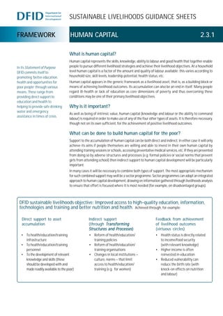 SUSTAINABLE LIVELIHOODS GUIDANCE SHEETS
FRAMEWORK HUMAN CAPITAL 2.3.1
What is human capital?
Human capital represents the skills, knowledge, ability to labour and good health that together enable
people to pursue different livelihood strategies and achieve their livelihood objectives. At a household
level human capital is a factor of the amount and quality of labour available; this varies according to
household size, skill levels, leadership potential, health status, etc.
Human capital appears in the generic framework as a livelihood asset, that is, as a building block or
means of achieving livelihood outcomes. Its accumulation can also be an end in itself. Many people
regard ill-health or lack of education as core dimensions of poverty and thus overcoming these
conditions may be one of their primary livelihood objectives.
Why is it important?
As well as being of intrinsic value, human capital (knowledge and labour or the ability to command
labour) is required in order to make use of any of the four other types of assets. It is therefore necessary,
though not on its own sufficient, for the achievement of positive livelihood outcomes.
What can be done to build human capital for the poor?
Support to the accumulation of human capital can be both direct and indirect. In either case it will only
achieve its aims if people themselves are willing and able to invest in their own human capital by
attending training sessions or schools, accessing preventative medical services, etc. If they are prevented
from doing so by adverse structures and processes (e.g. formal policies or social norms that prevent
girls from attending school) then indirect support to human capital development will be particularly
important.
In many cases it will be necessary to combine both types of support. The most appropriate mechanism
for such combined support may well be a sector programme. Sector programmes can adopt an integrated
approach to human capital development, drawing on information gathered through livelihoods analysis
to ensure that effort is focused where it is most needed (for example, on disadvantaged groups).
In its StatementofPurpose
DFID commits itself to
promoting ‘better education,
health and opportunities for
poor people’ through various
means. These range from
providing direct support to
education and health to
helping to provide safe drinking
water and emergency
assistance in times of crisis.
DFID sustainable livelihoods objective: Improved access to high-quality education, information,
technologies and training and better nutrition and health. Achieved through, for example:
Direct support to asset
accumulation
Indirect support
(through TransformingTransformingTransformingTransformingTransforming
Structures and ProcessesStructures and ProcessesStructures and ProcessesStructures and ProcessesStructures and Processes)
Feedback from achievement
of livelihood outcomes
(virtuous circles)
• To health/education/training
infrastructure
• To health/education/training
personnel
• To the development of relevant
knowledge and skills (these
should be developed with and
made readily available to the poor)
• Reform of health/education/
training policies
• Reform of health/education/
training organisations
• Changes in local institutions –
culture, norms – that limit
access to health/education/
training (e.g. for women)
• Health status is directly related
to income/food security
(with relevant knowledge)
• Higher income is often
reinvested in education
• Reduced vulnerability can
reduce the birth rate (with
knock-on effects on nutrition
and labour)
 