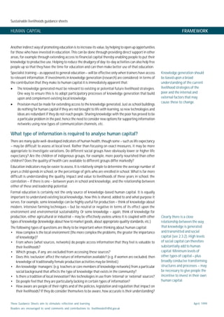 Sustainable livelihoods guidance sheets
These Guidance Sheets aim to stimulate reflection and learning.
Readers are encouraged to send comments and contributions to: livelihoods@dfid.gov.uk
April 1999
HUMAN CAPITAL FRAMEWORK
Another indirect way of promoting education is to increase its value, by helping to open up opportunities
for those who have invested in education. This can be done through providing direct support in other
areas, for example through extending access to financial capital thereby enabling people to put their
knowledge to productive use. Helping to reduce the drudgery of day-to-day activities can also help free
people up so that they have the time for education and can then make better use of that education.
Specialist training – as opposed to general education – will be effective only when trainers have access
to relevant information. If investments in knowledge generation (research) are considered in terms of
the contribution that they make to human capital it is immediately apparent that:
• The knowledge generated must be relevant to existing or potential future livelihood strategies.
One way to ensure this is to adopt participatory processes of knowledge generation that build
upon and complement existing local knowledge.
• Provision must be made for extending access to the knowledge generated. Just as school buildings
do nothing for human capital if they are not brought to life with learning, so new technologies and
ideas are redundant if they do not reach people. Sharing knowledge with the poor has proved to be
a particular problem in the past, hence the need to consider new options for supporting information
networks using new types of communication channels, etc.
What type of information is required to analyse human capital?
There are many quite well-developed indicators of human health, though some – such as life expectancy
– may be difficult to assess at local level. Rather than focusing on exact measures, it may be more
appropriate to investigate variations. Do different social groups have obviously lower or higher life
expectancy? Are the children of indigenous groups, for example, more poorly nourished than other
children? Does the quality of health care available to different groups differ markedly?
Education indicators may be easier to assess. It is relatively simple to determine the average number of
years a child spends in school, or the percentage of girls who are enrolled in school. What is far more
difficult is understanding the quality, impact and value to livelihoods of these years in school, the
correlation – if there is one – between years in school and knowledge, and the relationship between
either of these and leadership potential.
Formal education is certainly not the only source of knowledge-based human capital. It is equally
important to understand existing local knowledge, how this is shared, added to and what purpose it
serves. For example, some knowledge can be highly useful for production – think of knowledge about
modern, intensive farming techniques – but be neutral or negative in terms of its effect upon the
environment and environmental sustainability. Or some knowledge – again, think of knowledge for
production, either agricultural or industrial – may be effectively useless unless it is coupled with other
types of knowledge (knowledge about how to market goods, about appropriate quality standards, etc.)
The following types of questions are likely to be important when thinking about human capital:
• How complex is the local environment (the more complex the problems, the greater the importance
of knowledge)?
• From where (what sources, networks) do people access information that they feel is valuable to
their livelihoods?
• Which groups, if any, are excluded from accessing these sources?
• Does this ‘exclusion’ affect the nature of information available? (e.g. if women are excluded, then
knowledge of traditionally female production activities may be limited.)
• Are knowledge ‘managers’ (e.g. teachers or core members of knowledge networks) from a particular
social background that affects the type of knowledge that exists in the community?
• Is there a tradition of local innovation? Are technologies in use from ‘internal’ or ‘external’ sources?
• Do people feel that they are particularly lacking in certain types of information?
• How aware are people of their rights and of the policies, legislation and regulation that impact on
their livelihoods? If they do consider themselves to be aware, how accurate is their understanding?
Knowledge generation should
be based upon a broad
understanding of the current
livelihood strategies of the
poor and the internal and
external factors that may
cause these to change.
Clearly there is a close
relationship between the way
that knowledge is generated
and transmitted and social
capital (see 2.3.2). High levels
of social capital can therefore
substantially add to human
capital. Minimum levels of
other types of capital – plus
broadly conducive transforming
structures and processes – may
be necessary to give people the
incentive to invest in their own
human capital.
 