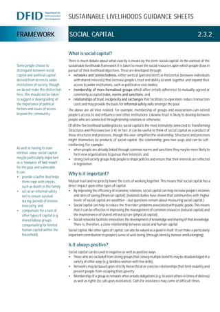 SUSTAINABLE LIVELIHOODS GUIDANCE SHEETS
FRAMEWORK SOCIAL CAPITAL 2.3.2
What is social capital?
There is much debate about what exactly is meant by the term ‘social capital’. In the context of the
sustainable livelihoods framework it is taken to mean the social resources upon which people draw in
pursuit of their livelihood objectives. These are developed through:
• networks and connectedness, either vertical (patron/client) or horizontal (between individuals
with shared interests) that increase people’s trust and ability to work together and expand their
access to wider institutions, such as political or civic bodies;
• membership of more formalised groups which often entails adherence to mutually-agreed or
commonly accepted rules, norms and sanctions; and
• relationships of trust, reciprocity and exchanges that facilitate co-operation, reduce transaction
costs and may provide the basis for informal safety nets amongst the poor.
The above are all inter-related. For example, membership of groups and associations can extend
people’s access to and influence over other institutions. Likewise trust is likely to develop between
people who are connected through kinship relations or otherwise.
Of all the five livelihood building blocks, social capital is the most intimately connected toTransforming
Structures and Processes (see 2.4). In fact, it can be useful to think of social capital as a product of
these structures and processes, though this over-simplifies the relationship. Structures and processes
might themselves be products of social capital; the relationship goes two ways and can be self-
reinforcing. For example:
• when people are already linked through common norms and sanctions they may be more likely to
form new organisations to pursue their interests; and
• strong civil society groups help people to shape policies and ensure that their interests are reflected
in legislation.
Why is it important?
Mutual trust and reciprocity lower the costs of working together. This means that social capital has a
direct impact upon other types of capital:
• By improving the efficiency of economic relations, social capital can help increase people’s incomes
and rates of saving (financial capital). (Isolated studies have shown that communities with ‘higher
levels’ of social capital are wealthier – but questions remain about measuring social capital.)
• Social capital can help to reduce the ‘free rider’ problems associated with public goods. This means
that it can be effective in improving the management of common resources (natural capital) and
the maintenance of shared infrastructure (physical capital).
• Social networks facilitate innovation, the development of knowledge and sharing of that knowledge.
There is, therefore, a close relationship between social and human capital.
Social capital, like other types of capital, can also be valued as a good in itself. It can make a particularly
important contribution to people’s sense of well-being (through identity, honour and belonging).
Is it always positive?
Social capital can be used in negative as well as positive ways.
• Those who are excluded from strong groups that convey multiple benefits may be disadvantaged in a
variety of other ways (e.g. landless women with few skills).
• Networks may be based upon strictly hierarchical or coercive relationships that limit mobility and
prevent people from escaping from poverty.
• Membership of a group or network often entails obligations (e.g. to assist others in times of distress)
as well as rights (to call upon assistance). Calls for assistance may come at difficult times.
Some people choose to
distinguish between social
capital and ‘political capital’,
derived from access to wider
institutions of society. Though
we do not make this distinction
here, this should not be taken
to suggest a ‘downgrading’ of
the importance of political
factors and issues of access
beyond the community.
As well as having its own
intrinsic value, social capital
may be particularly important
as a ‘resource of last resort’
for the poor and vulnerable.
It can:
• provide a buffer that helps
them cope with shocks,
such as death in the family;
• act as an informal safety
net to ensure survival
during periods of intense
insecurity; and
• compensate for a lack of
other types of capital (e.g.
shared labour groups
compensating for limited
human capital within the
household).
 