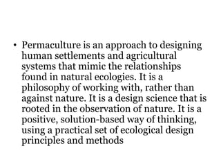 • Permaculture is an approach to designing
human settlements and agricultural
systems that mimic the relationships
found in natural ecologies. It is a
philosophy of working with, rather than
against nature. It is a design science that is
rooted in the observation of nature. It is a
positive, solution-based way of thinking,
using a practical set of ecological design
principles and methods
 