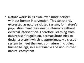 • Nature works in its own, even more perfect
without human intervention. This can shortly
expressed as nature’s closed system, for nature’s
population meet their needs internally without
external intervention. Therefore, learning from
nature’s self-regulation, permaculture tries to
design a system which is approximately a closed
system to meet the needs of nature (including
human beings) in a sustainable and undisturbed
natural ecosystem
 