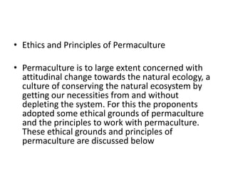 • Ethics and Principles of Permaculture
• Permaculture is to large extent concerned with
attitudinal change towards the natural ecology, a
culture of conserving the natural ecosystem by
getting our necessities from and without
depleting the system. For this the proponents
adopted some ethical grounds of permaculture
and the principles to work with permaculture.
These ethical grounds and principles of
permaculture are discussed below
 