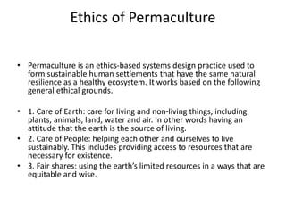 Ethics of Permaculture
• Permaculture is an ethics-based systems design practice used to
form sustainable human settlements that have the same natural
resilience as a healthy ecosystem. It works based on the following
general ethical grounds.
• 1. Care of Earth: care for living and non-living things, including
plants, animals, land, water and air. In other words having an
attitude that the earth is the source of living.
• 2. Care of People: helping each other and ourselves to live
sustainably. This includes providing access to resources that are
necessary for existence.
• 3. Fair shares: using the earth’s limited resources in a ways that are
equitable and wise.
 