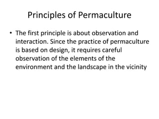 Principles of Permaculture
• The first principle is about observation and
interaction. Since the practice of permaculture
is based on design, it requires careful
observation of the elements of the
environment and the landscape in the vicinity
 
