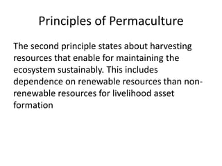 Principles of Permaculture
The second principle states about harvesting
resources that enable for maintaining the
ecosystem sustainably. This includes
dependence on renewable resources than non-
renewable resources for livelihood asset
formation
 