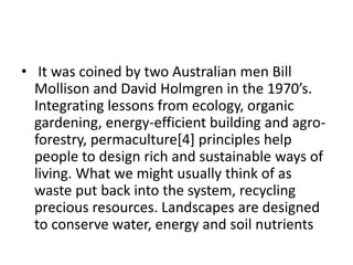 • It was coined by two Australian men Bill
Mollison and David Holmgren in the 1970’s.
Integrating lessons from ecology, organic
gardening, energy-efficient building and agro-
forestry, permaculture[4] principles help
people to design rich and sustainable ways of
living. What we might usually think of as
waste put back into the system, recycling
precious resources. Landscapes are designed
to conserve water, energy and soil nutrients
 