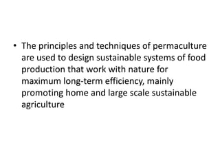 • The principles and techniques of permaculture
are used to design sustainable systems of food
production that work with nature for
maximum long-term efficiency, mainly
promoting home and large scale sustainable
agriculture
 