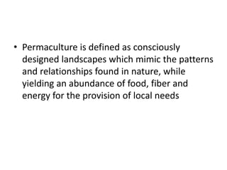 • Permaculture is defined as consciously
designed landscapes which mimic the patterns
and relationships found in nature, while
yielding an abundance of food, fiber and
energy for the provision of local needs
 