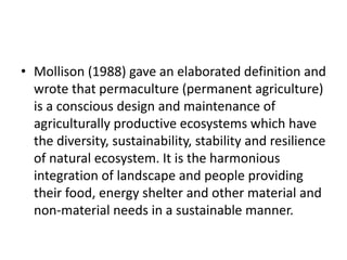 • Mollison (1988) gave an elaborated definition and
wrote that permaculture (permanent agriculture)
is a conscious design and maintenance of
agriculturally productive ecosystems which have
the diversity, sustainability, stability and resilience
of natural ecosystem. It is the harmonious
integration of landscape and people providing
their food, energy shelter and other material and
non-material needs in a sustainable manner.
 