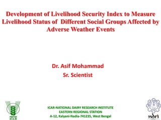 ICAR-NATIONAL DAIRY RESEARCH INSTITUTE
EASTERN REGIONAL STATION
A-12, Kalyani-Nadia-741235, West Bengal
Development of Livelihood Security Index to Measure
Livelihood Status of Different Social Groups Affected by
Adverse Weather Events
Dr. Asif Mohammad
Sr. Scientist
 