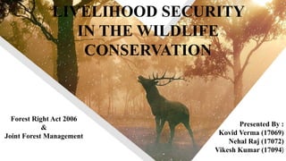 LIVELIHOOD SECURITY
IN THE WILDLIFE
CONSERVATION
Forest Right Act 2006
&
Joint Forest Management
Presented By :
Kovid Verma (17069)
Nehal Raj (17072)
Vikesh Kumar (17094)
 