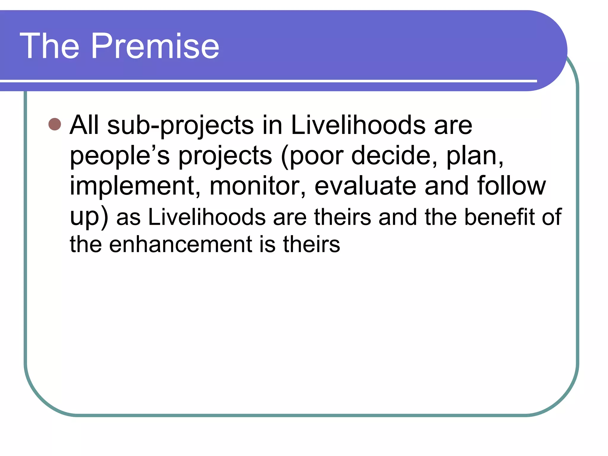 The Premise All sub-projects in Livelihoods are people’s projects (poor decide, plan, implement, monitor, evaluate and follow up)  as Livelihoods are theirs and the benefit of the enhancement is theirs 