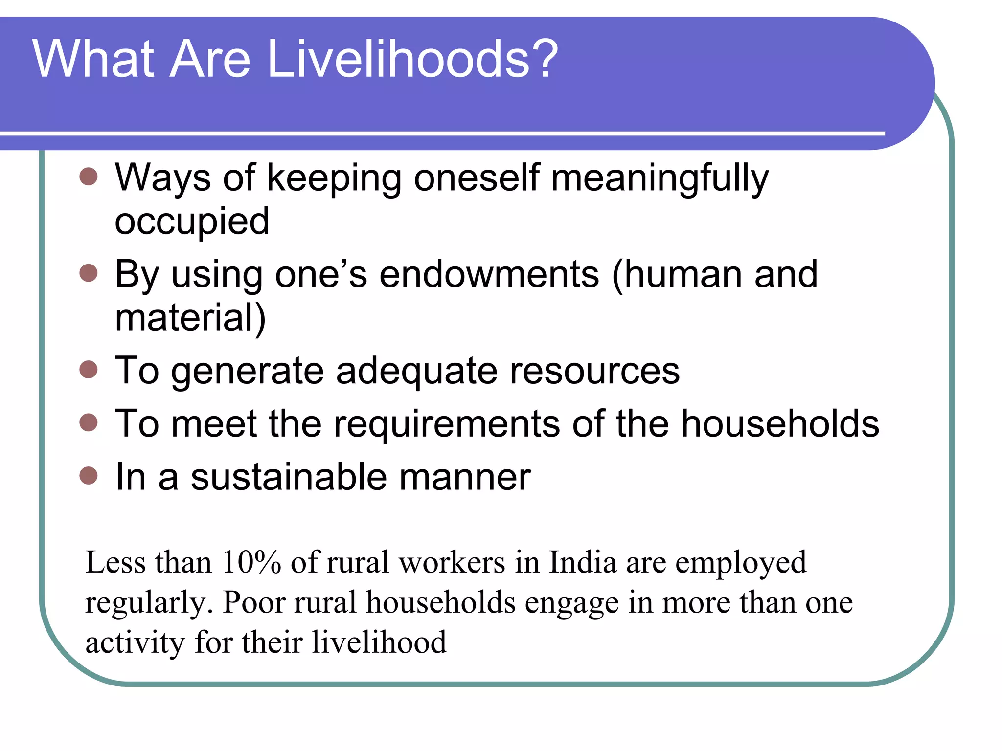 What Are Livelihoods? Ways of keeping oneself meaningfully occupied By using one’s endowments (human and material) To generate adequate resources To meet the requirements of the households In a sustainable manner Less than 10% of rural workers in India are employed regularly. Poor rural households engage in more than one activity for their livelihood 