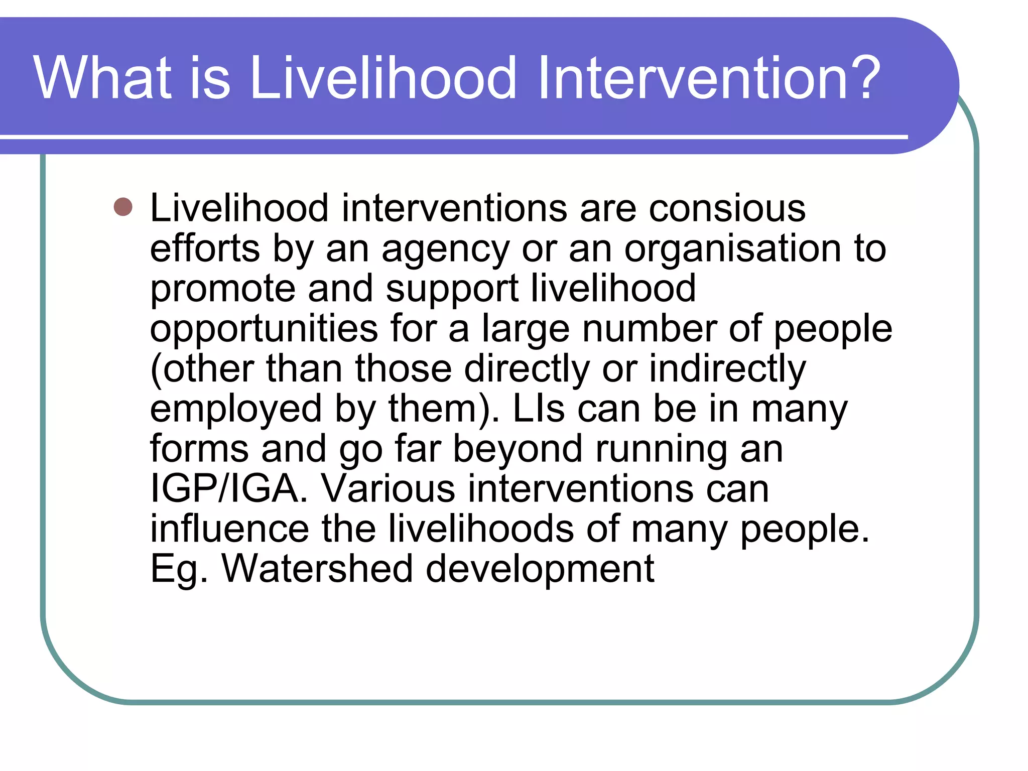 What is Livelihood Intervention? Livelihood interventions are consious efforts by an agency or an organisation to promote and support livelihood opportunities for a large number of people (other than those directly or indirectly employed by them). LIs can be in many forms and go far beyond running an IGP/IGA. Various interventions can influence the livelihoods of many people. Eg. Watershed development 