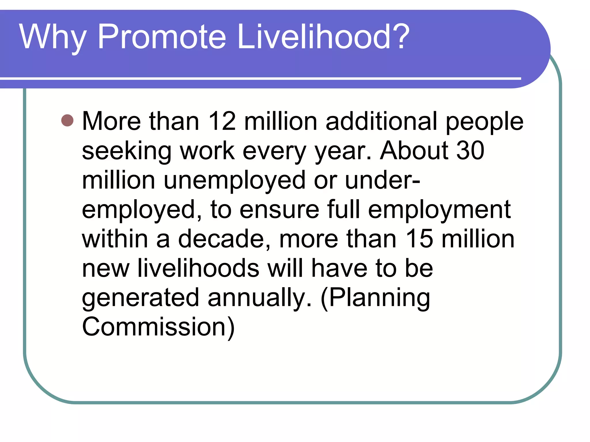 Why Promote Livelihood? More than 12 million additional people seeking work every year. About 30 million unemployed or under-employed, to ensure full employment within a decade, more than 15 million new livelihoods will have to be generated annually. (Planning Commission) 