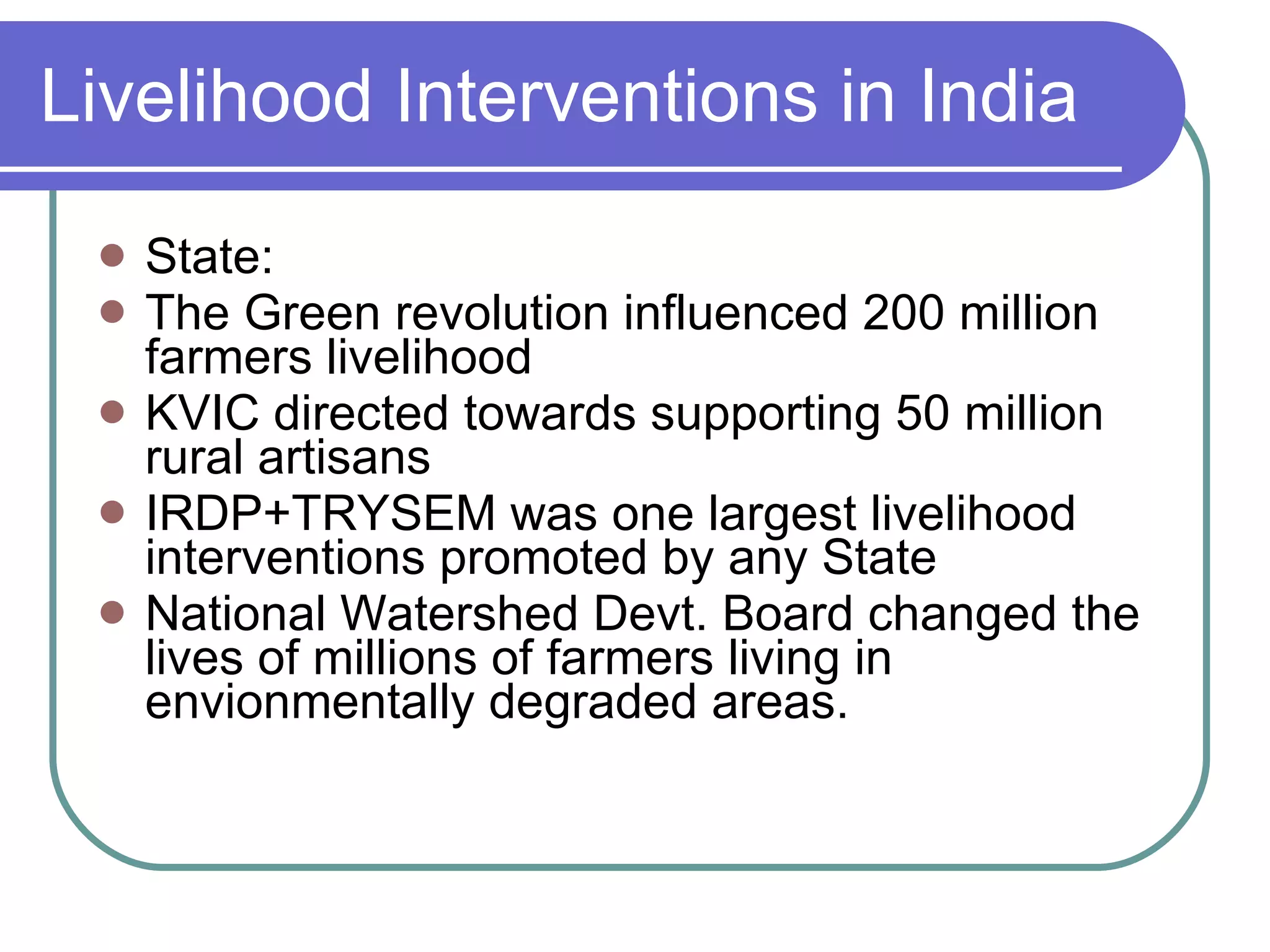Livelihood Interventions in India State: The Green revolution influenced 200 million farmers livelihood KVIC directed towards supporting 50 million rural artisans IRDP+TRYSEM was one largest livelihood interventions promoted by any State National Watershed Devt. Board changed the lives of millions of farmers living in envionmentally degraded areas. 