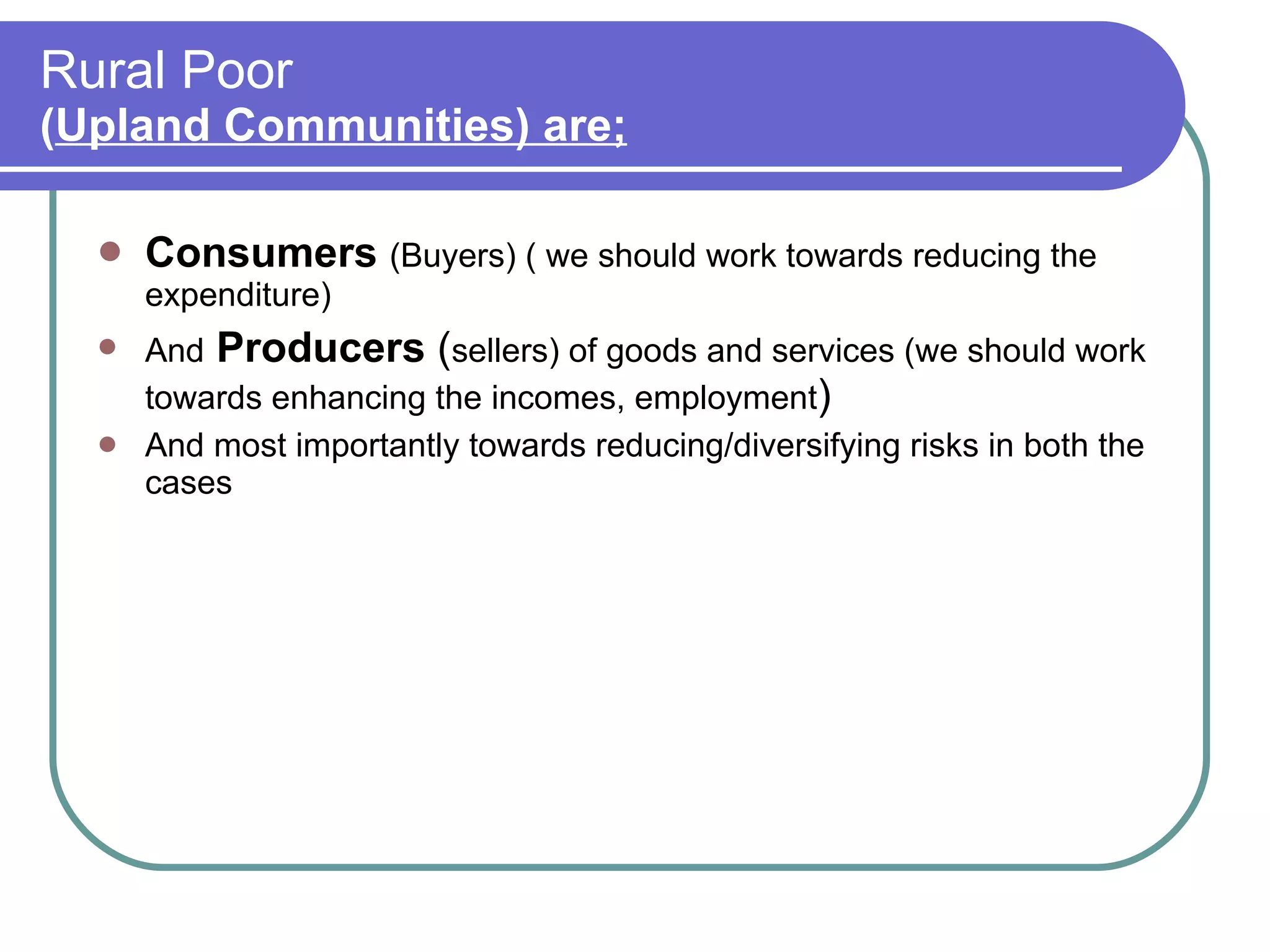 Rural Poor  ( Upland Communities) are; Consumers   (Buyers) ( we should work towards reducing the expenditure) And   Producers  ( sellers) of goods and services (we should work towards enhancing the incomes, employment )  And most importantly towards reducing/diversifying risks in both the cases 