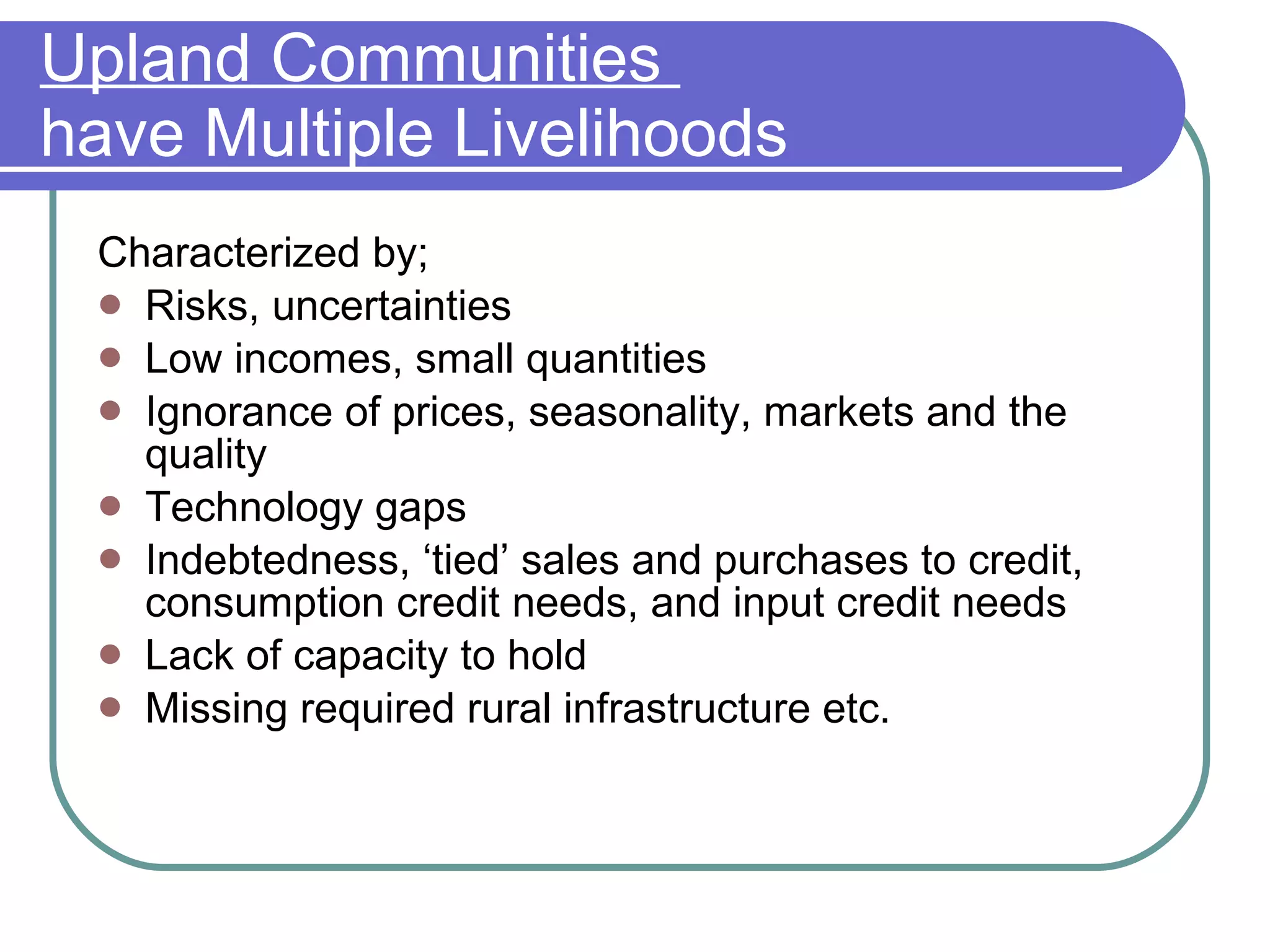 Upland Communities  have Multiple Livelihoods Characterized by; Risks, uncertainties Low incomes, small quantities Ignorance of prices, seasonality, markets and the quality Technology gaps Indebtedness, ‘tied’ sales and purchases to credit, consumption credit needs, and input credit needs Lack of capacity to hold Missing required rural infrastructure etc. 
