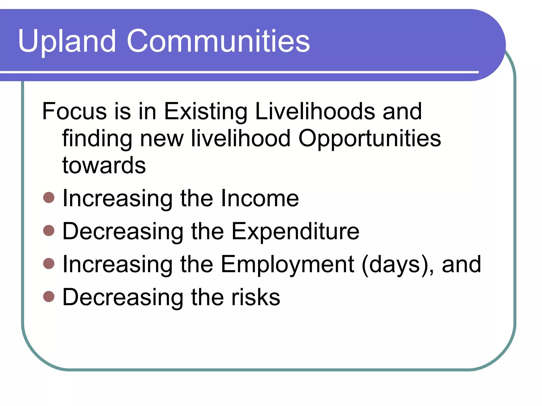 Upland Communities Focus is in Existing Livelihoods and finding new livelihood Opportunities towards Increasing the Income Decreasing the Expenditure Increasing the Employment (days), and Decreasing the risks 