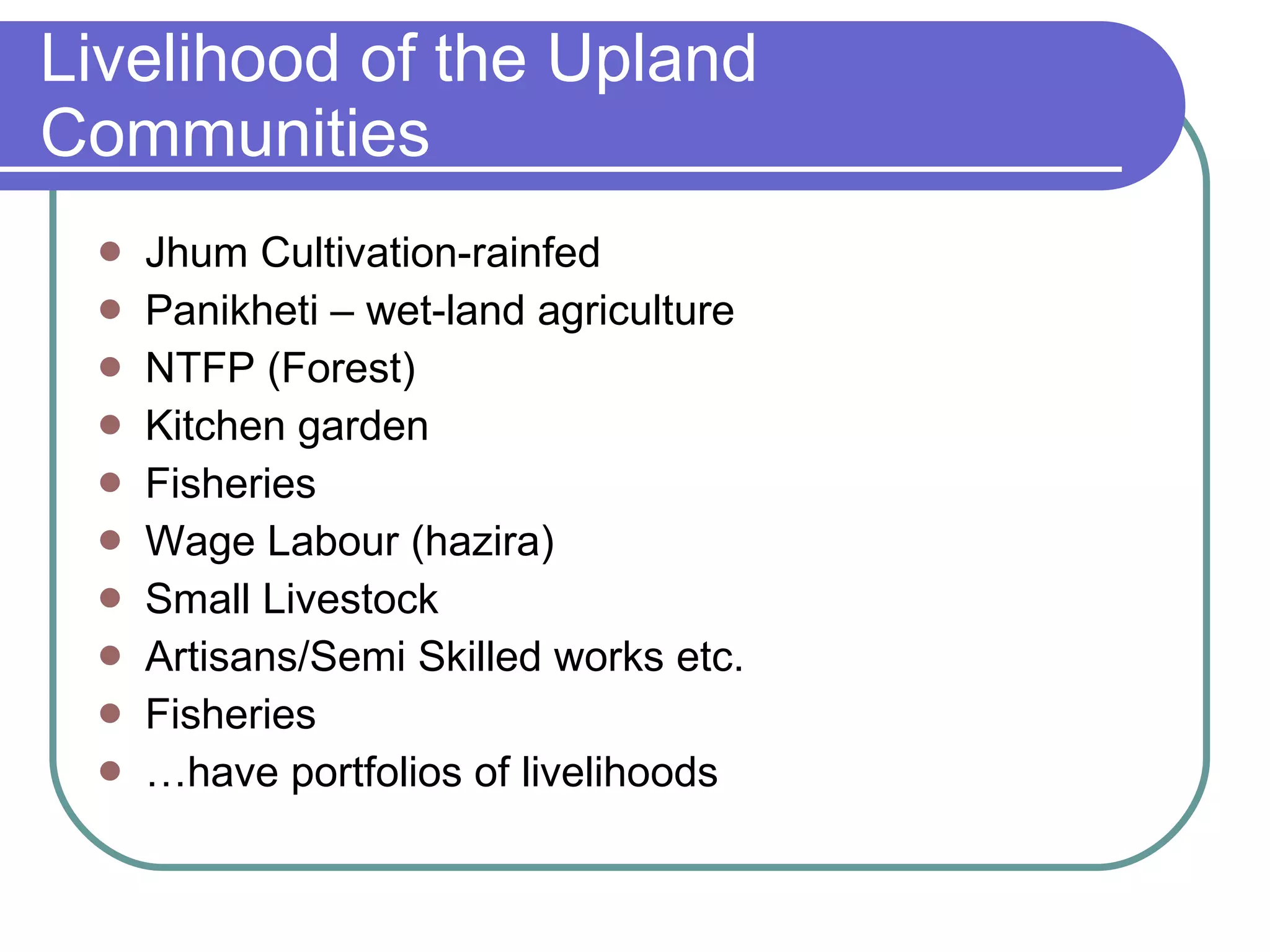 Livelihood of the Upland Communities Jhum Cultivation-rainfed Panikheti – wet-land agriculture NTFP (Forest) Kitchen garden Fisheries Wage Labour (hazira) Small Livestock Artisans/Semi Skilled works etc. Fisheries … have portfolios of livelihoods 