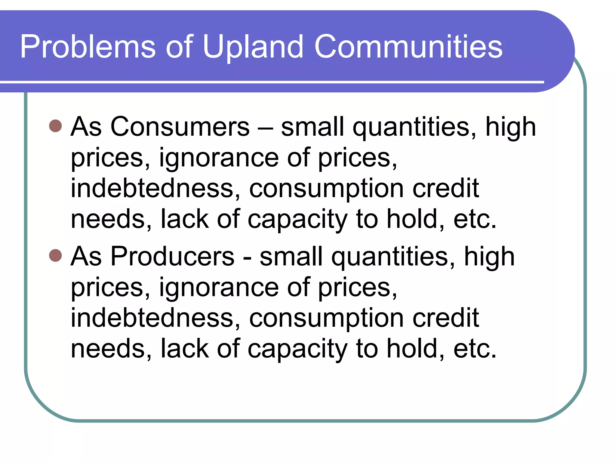Problems of Upland Communities As Consumers – small quantities, high prices, ignorance of prices, indebtedness, consumption credit needs, lack of capacity to hold, etc. As Producers - small quantities, high prices, ignorance of prices, indebtedness, consumption credit needs, lack of capacity to hold, etc. 